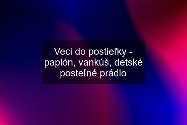 Veci do postieľky - paplón, vankúš, detské posteľné prádlo