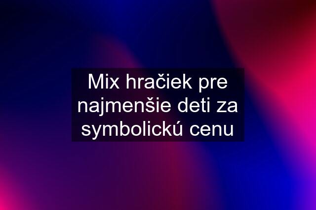 Mix hračiek pre najmenšie deti za symbolickú cenu