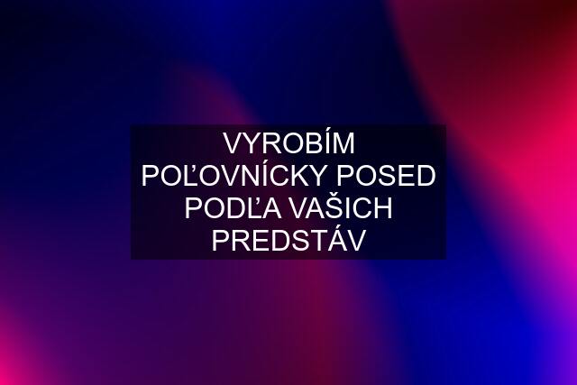 VYROBÍM POĽOVNÍCKY POSED PODĽA VAŠICH PREDSTÁV