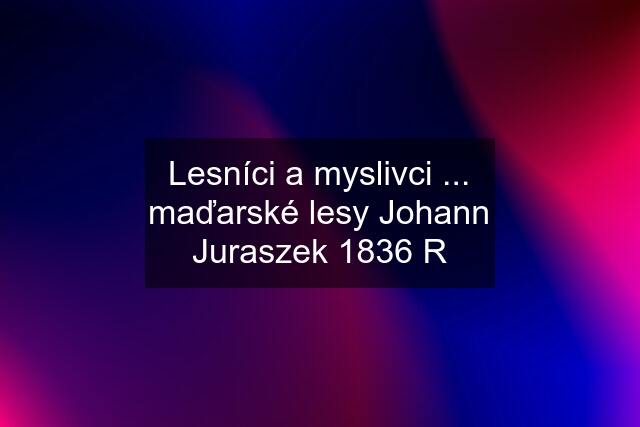 Lesníci a myslivci ... maďarské lesy Johann Juraszek 1836 R