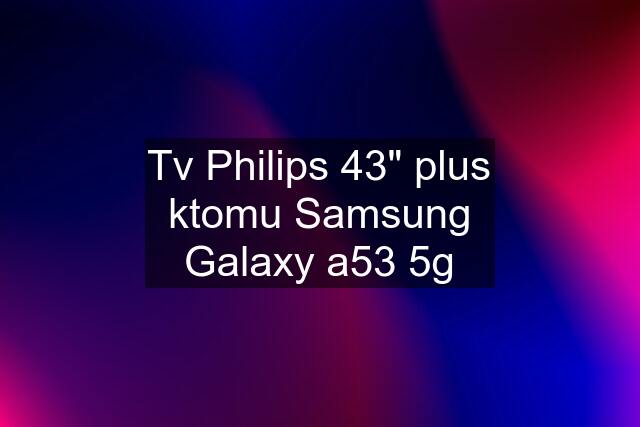 Tv Philips 43" plus ktomu Samsung Galaxy a53 5g