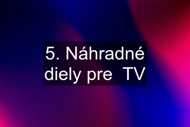 5. Náhradné diely pre  TV