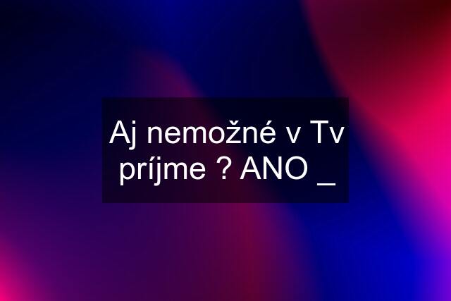 Aj nemožné v Tv príjme ? ANO _