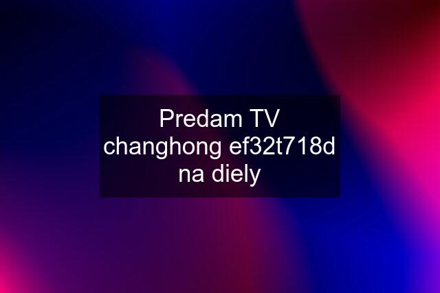 Predam TV changhong ef32t718d na diely