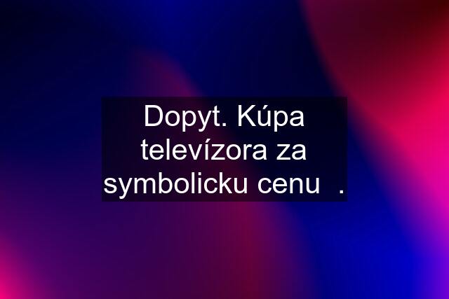 Dopyt. Kúpa televízora za symbolicku cenu  .