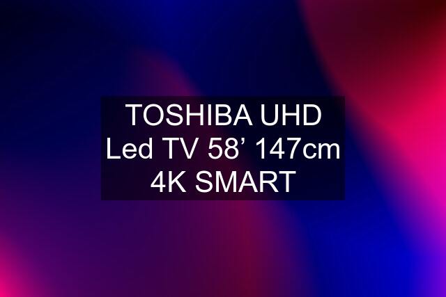 TOSHIBA UHD Led TV 58’ 147cm 4K SMART