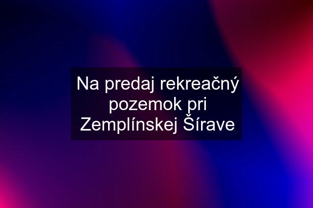 Na predaj rekreačný pozemok pri Zemplínskej Šírave