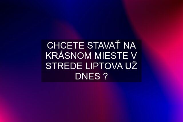 CHCETE STAVAŤ NA KRÁSNOM MIESTE V STREDE LIPTOVA UŽ DNES ?