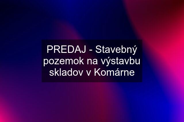 PREDAJ - Stavebný pozemok na výstavbu skladov v Komárne