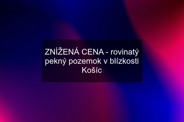 ZNÍŽENÁ CENA - rovinatý pekný pozemok v blízkosti Košíc