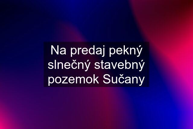 Na predaj pekný slnečný stavebný pozemok Sučany