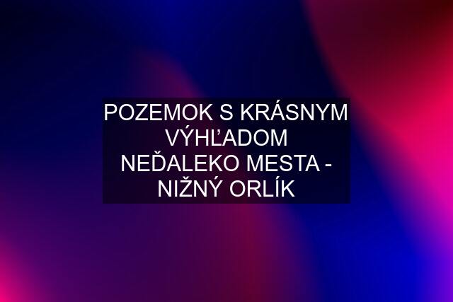 POZEMOK S KRÁSNYM VÝHĽADOM NEĎALEKO MESTA - NIŽNÝ ORLÍK