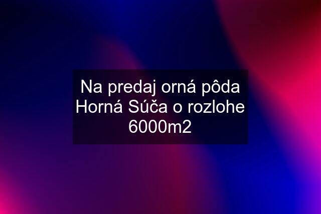 Na predaj orná pôda Horná Súča o rozlohe 6000m2