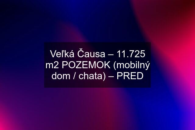Veľká Čausa – 11.725 m2 POZEMOK (mobilný dom / chata) – PRED