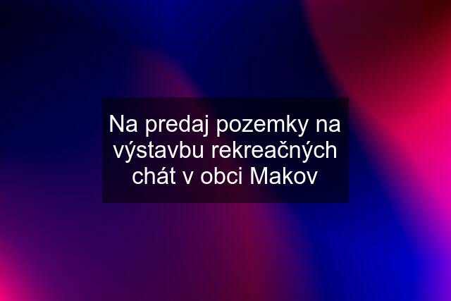 Na predaj pozemky na výstavbu rekreačných chát v obci Makov