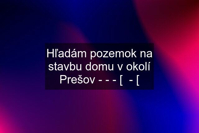 Hľadám pozemok na stavbu domu v okolí Prešov - - - [  - [