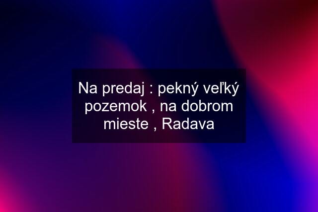 Na predaj : pekný veľký pozemok , na dobrom mieste , Radava