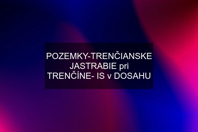 POZEMKY-TRENČIANSKE JASTRABIE pri TRENČÍNE- IS v DOSAHU