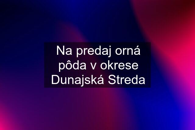 Na predaj orná pôda v okrese Dunajská Streda