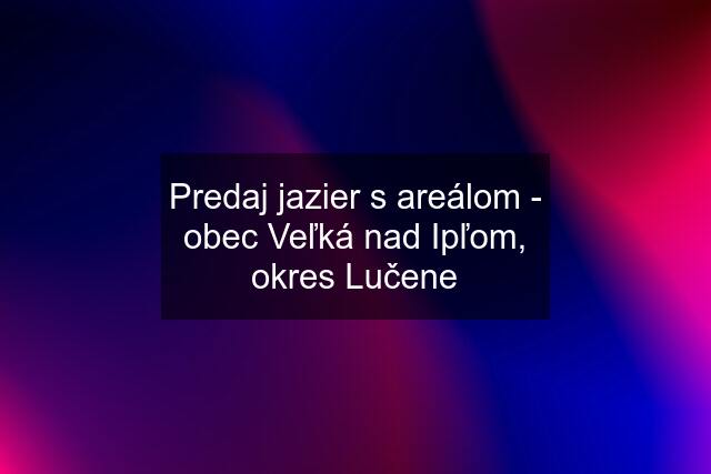 Predaj jazier s areálom - obec Veľká nad Ipľom, okres Lučene