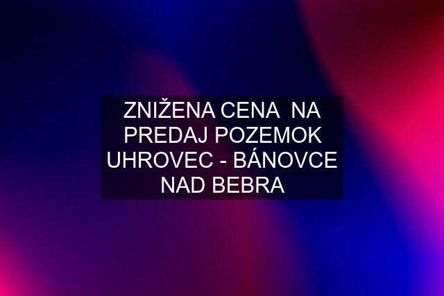 ZNIŽENA CENA  NA PREDAJ POZEMOK UHROVEC - BÁNOVCE NAD BEBRA