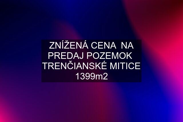 ZNÍŽENÁ CENA  NA PREDAJ POZEMOK  TRENČIANSKÉ MITICE 1399m2