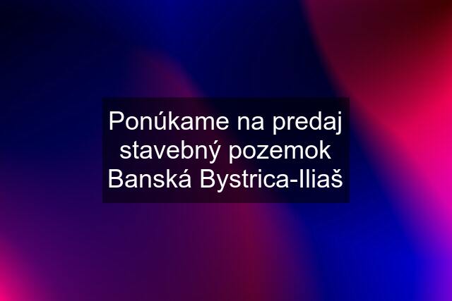 Ponúkame na predaj stavebný pozemok Banská Bystrica-Iliaš