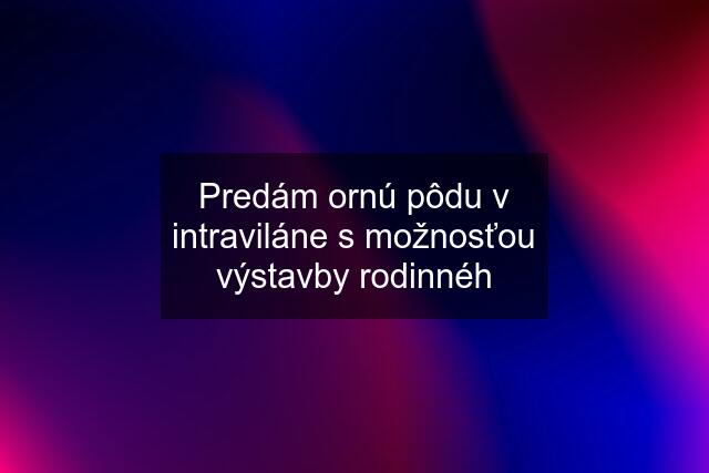 Predám ornú pôdu v intraviláne s možnosťou výstavby rodinnéh