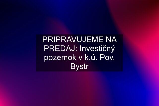 PRIPRAVUJEME NA PREDAJ: Investičný pozemok v k.ú. Pov. Bystr