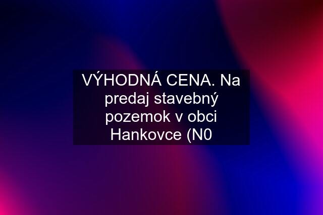 VÝHODNÁ CENA. Na predaj stavebný pozemok v obci Hankovce (N0