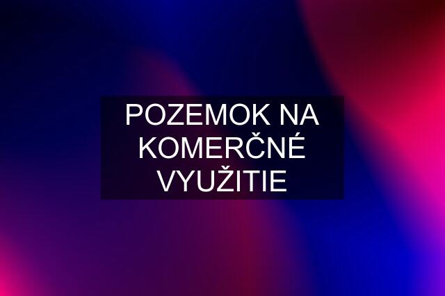 POZEMOK NA KOMERČNÉ VYUŽITIE