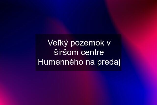 Veľký pozemok v širšom centre Humenného na predaj