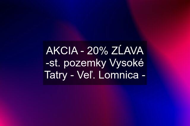 AKCIA - 20% ZĹAVA -st. pozemky Vysoké Tatry - Veľ. Lomnica -