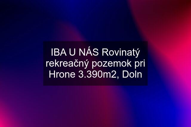 IBA U NÁS Rovinatý rekreačný pozemok pri Hrone 3.390m2, Doln