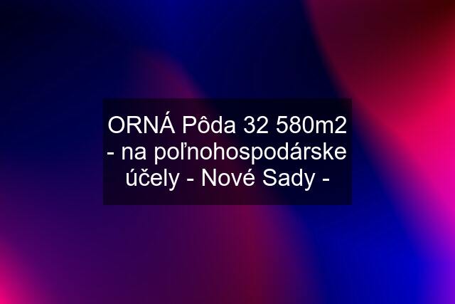 ORNÁ Pôda 32 580m2 - na poľnohospodárske účely - Nové Sady -