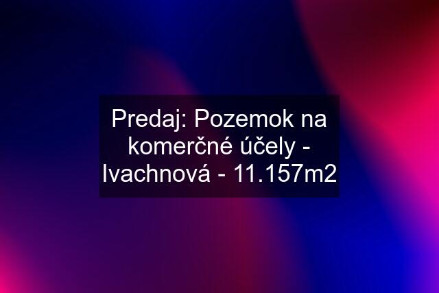 Predaj: Pozemok na komerčné účely - Ivachnová - 11.157m2