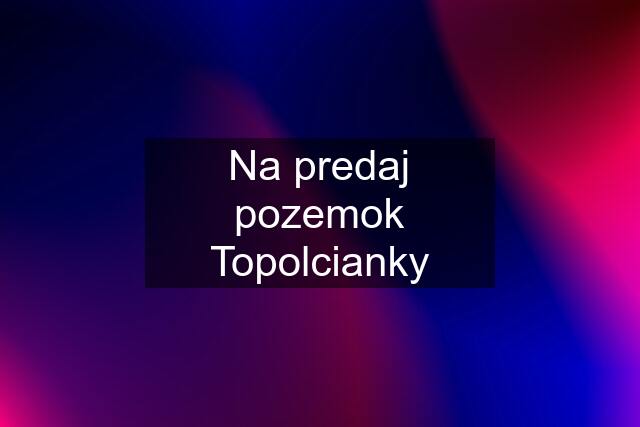 Na predaj pozemok Topolcianky