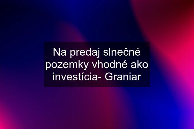 Na predaj slnečné pozemky vhodné ako investícia- Graniar