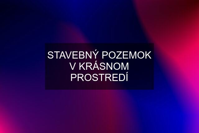 STAVEBNÝ POZEMOK V KRÁSNOM PROSTREDÍ