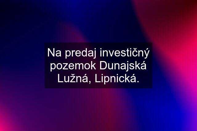 Na predaj investičný pozemok Dunajská Lužná, Lipnická.