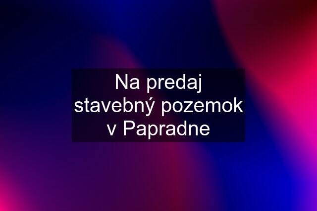 Na predaj stavebný pozemok v Papradne