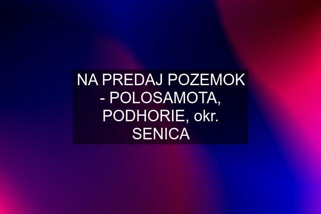 NA PREDAJ POZEMOK - POLOSAMOTA, PODHORIE, okr. SENICA