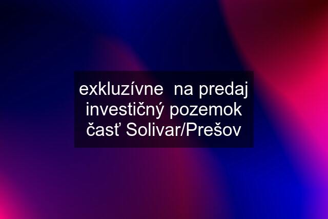 exkluzívne  na predaj investičný pozemok časť Solivar/Prešov