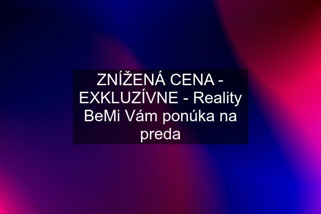 ZNÍŽENÁ CENA - EXKLUZÍVNE - Reality BeMi Vám ponúka na preda