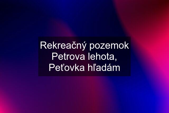 Rekreačný pozemok Petrova lehota, Peťovka hľadám