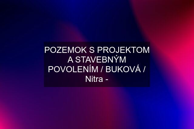 POZEMOK S PROJEKTOM A STAVEBNÝM POVOLENÍM / BUKOVÁ / Nitra -