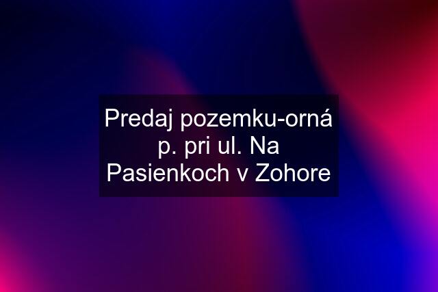 Predaj pozemku-orná p. pri ul. Na Pasienkoch v Zohore