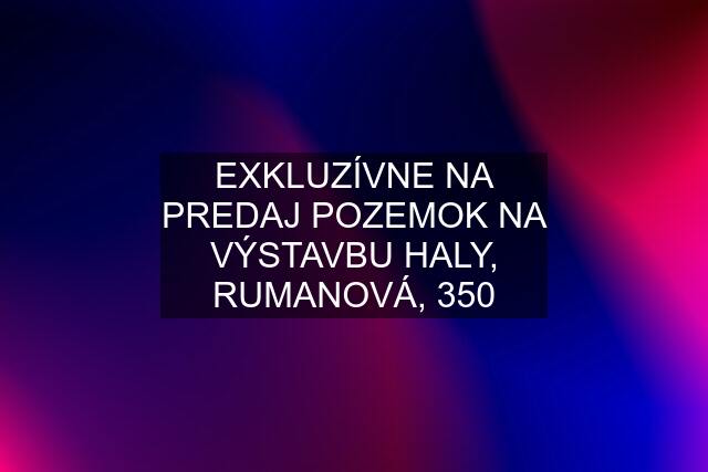 EXKLUZÍVNE NA PREDAJ POZEMOK NA VÝSTAVBU HALY, RUMANOVÁ, 350