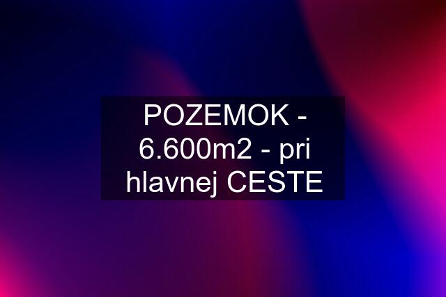 POZEMOK - 6.600m2 - pri hlavnej CESTE