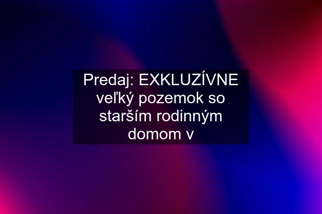 Predaj: EXKLUZÍVNE veľký pozemok so starším rodinným domom v